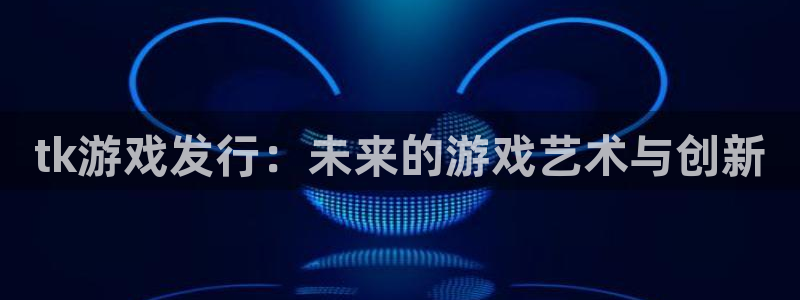 新宝GG官网注册平台官网：tk游戏发行：未来的游戏艺术与创新