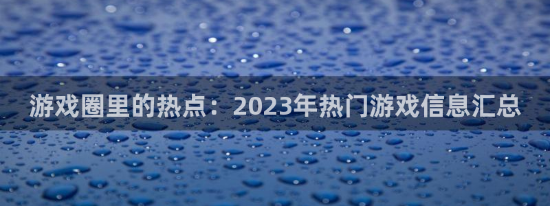 新宝GG官网平台怎么样可靠吗：游戏圈里的热点：2023年热门游戏信息汇总