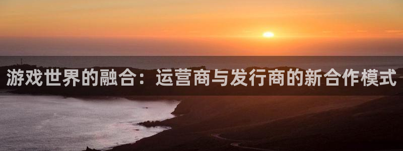 新宝GG官网挂机项目怎么样：游戏世界的融合：运营商与发行商的新合作模式